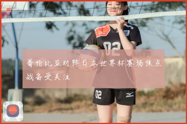 哥伦比亚对阵日本世界杯赛场焦点战备受关注