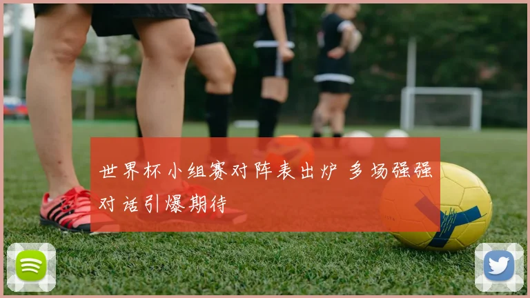 世界杯小组赛对阵表出炉 多场强强对话引爆期待