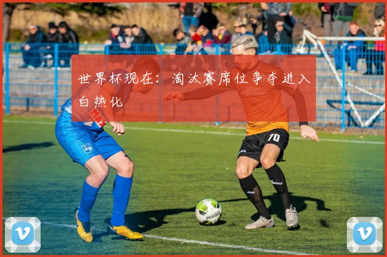 世界杯现在:淘汰赛席位争夺进入白热化