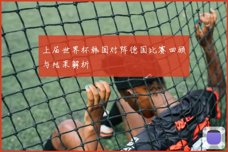 上届世界杯韩国对阵德国比赛回顾与结果解析