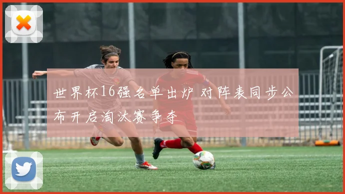 世界杯16强名单出炉 对阵表同步公布开启淘汰赛争夺