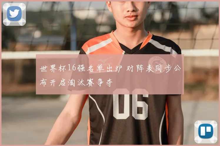 世界杯16强名单出炉 对阵表同步公布开启淘汰赛争夺