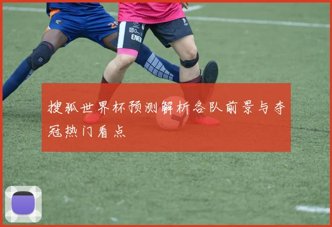 搜狐世界杯预测解析各队前景与夺冠热门看点