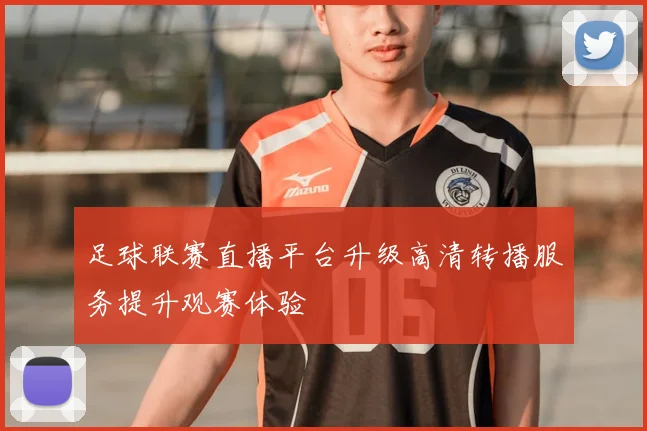 足球联赛直播平台升级高清转播服务提升观赛体验